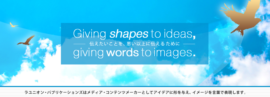 Giving shapes to ideas, giving words to images. 伝えたいことを、思い以上に伝えるために